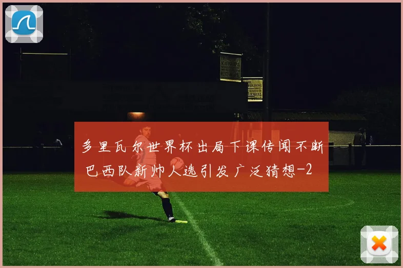 多里瓦尔世界杯出局下课传闻不断 巴西队新帅人选引发广泛猜想