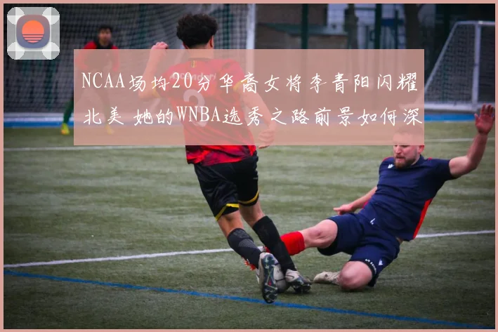 NCAA场均20分华裔女将李青阳闪耀北美 她的WNBA选秀之路前景如何深度解析