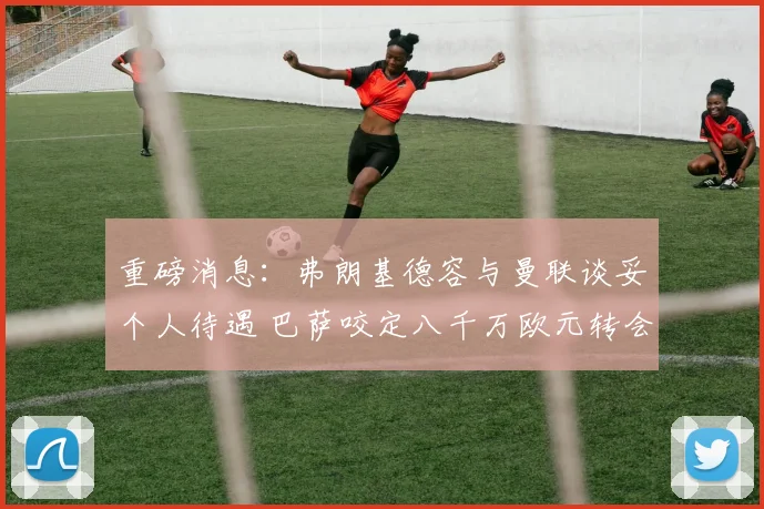 重磅消息：弗朗基德容与曼联谈妥个人待遇 巴萨咬定八千万欧元转会费