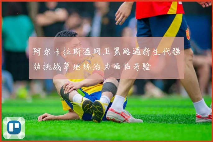 阿尔卡拉斯温网卫冕路遇新生代强劲挑战草地统治力面临考验