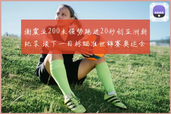 谢震业200米强势跑进20秒创亚洲新纪录 谈下一目标瞄准世锦赛奥运会奖牌