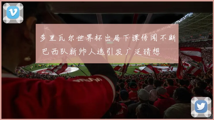 多里瓦尔世界杯出局下课传闻不断 巴西队新帅人选引发广泛猜想