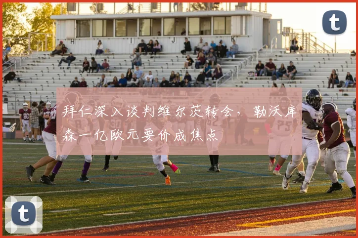 拜仁深入谈判维尔茨转会，勒沃库森一亿欧元要价成焦点