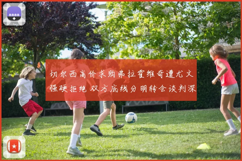 切尔西高价求购弗拉霍维奇遭尤文强硬拒绝 双方底线分明转会谈判深陷拉锯僵局