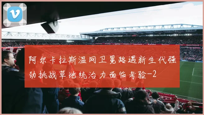 阿尔卡拉斯温网卫冕路遇新生代强劲挑战草地统治力面临考验