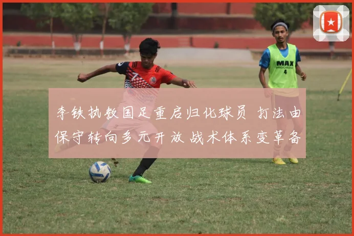 李铁执教国足重启归化球员 打法由保守转向多元开放 战术体系变革备受期待