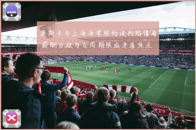 奥斯卡与上海海港续约谈判陷僵局 薪酬分歧与合同期限成矛盾焦点 外界密切关注