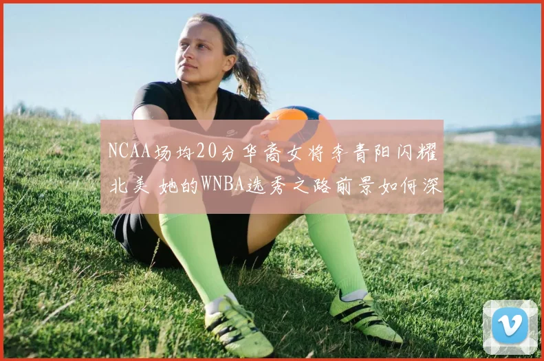 NCAA场均20分华裔女将李青阳闪耀北美 她的WNBA选秀之路前景如何深度解析