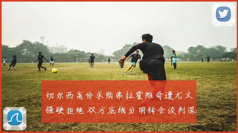 切尔西高价求购弗拉霍维奇遭尤文强硬拒绝 双方底线分明转会谈判深陷拉锯僵局
