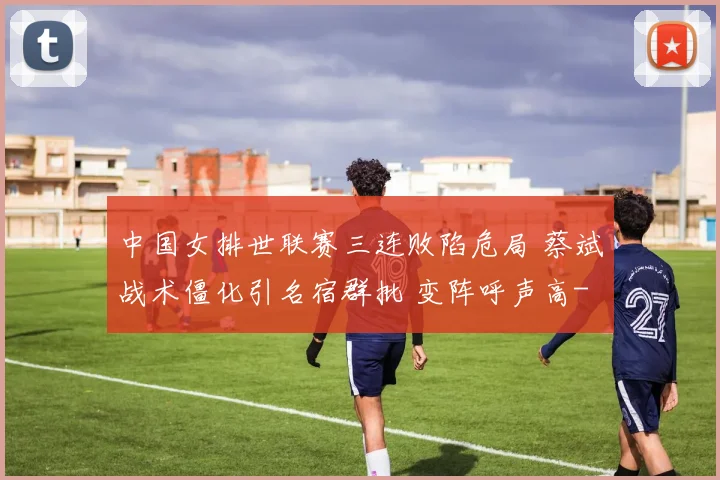 中国女排世联赛三连败陷危局 蔡斌战术僵化引名宿群批 变阵呼声高