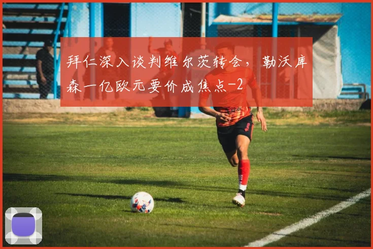 拜仁深入谈判维尔茨转会,勒沃库森一亿欧元要价成焦点