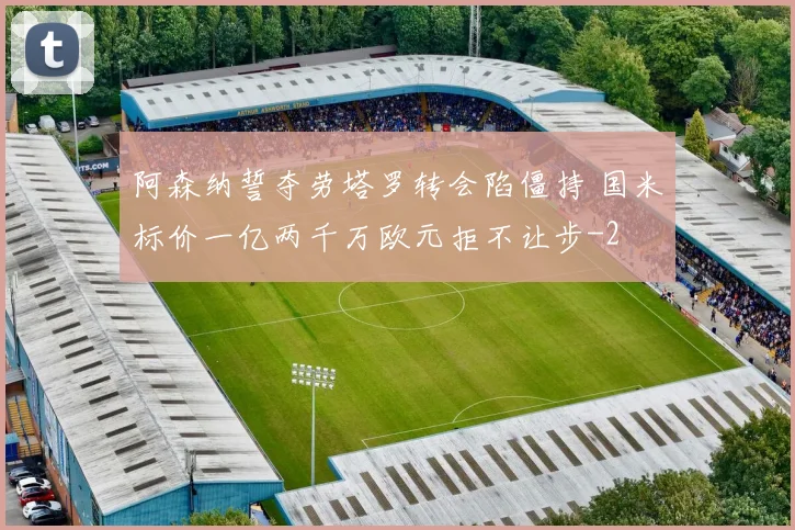 阿森纳誓夺劳塔罗转会陷僵持 国米标价一亿两千万欧元拒不让步