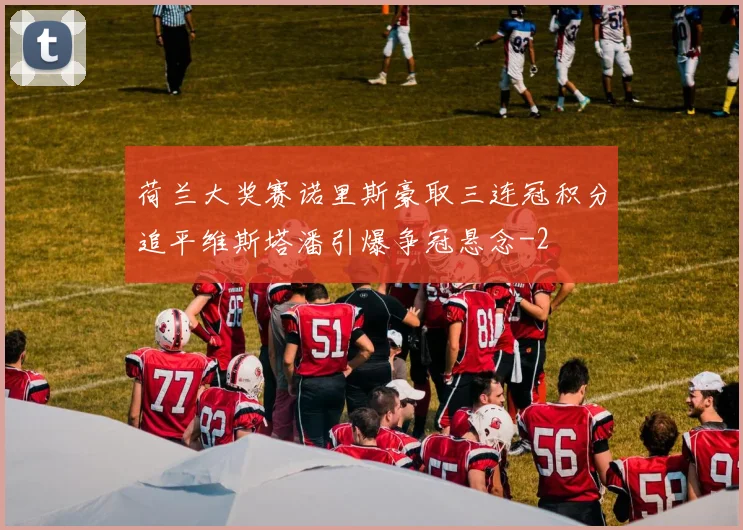 荷兰大奖赛诺里斯豪取三连冠积分追平维斯塔潘引爆争冠悬念