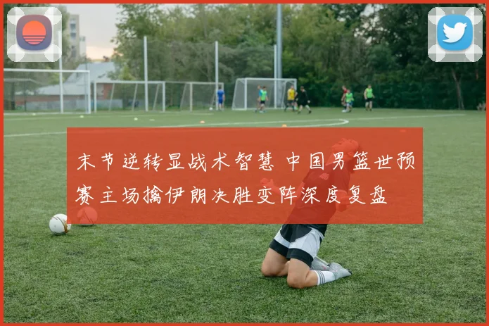 末节逆转显战术智慧 中国男篮世预赛主场擒伊朗决胜变阵深度复盘
