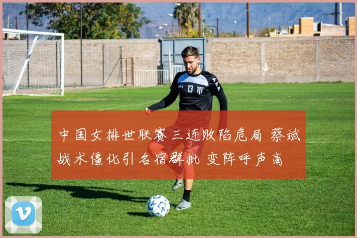 中国女排世联赛三连败陷危局 蔡斌战术僵化引名宿群批 变阵呼声高