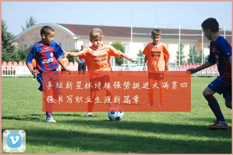 乒坛新星林诗栋强势挺进大满贯四强书写职业生涯新篇章