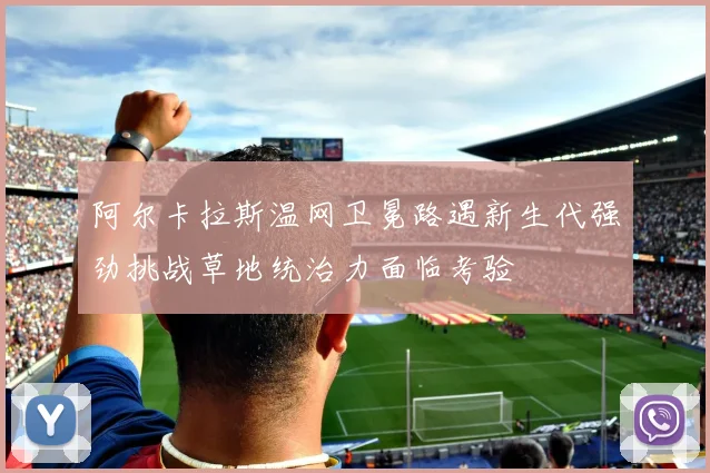 阿尔卡拉斯温网卫冕路遇新生代强劲挑战草地统治力面临考验