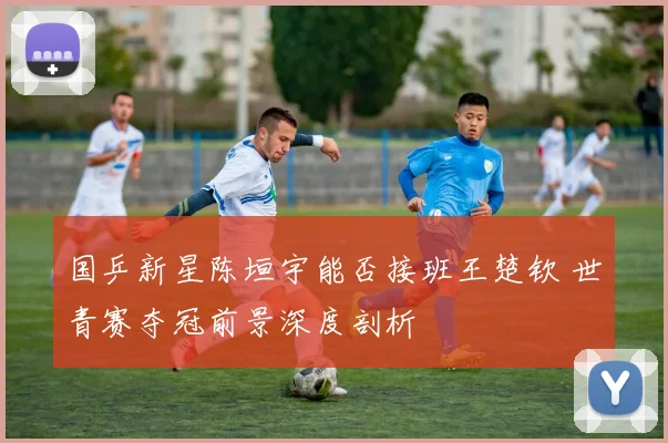 国乒新星陈垣宇能否接班王楚钦 世青赛夺冠前景深度剖析