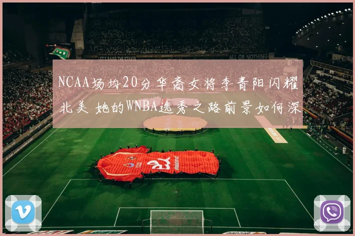 NCAA场均20分华裔女将李青阳闪耀北美 她的WNBA选秀之路前景如何深度解析