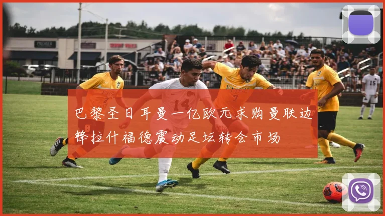 巴黎圣日耳曼一亿欧元求购曼联边锋拉什福德震动足坛转会市场