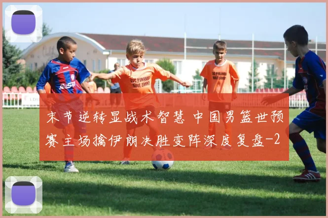 末节逆转显战术智慧 中国男篮世预赛主场擒伊朗决胜变阵深度复盘