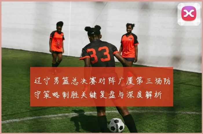 辽宁男篮总决赛对阵广厦第三场防守策略制胜关键复盘与深度解析