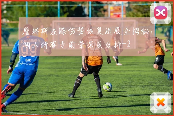 詹姆斯左膝伤势恢复进展全揭秘,湖人新赛季前景深度分析