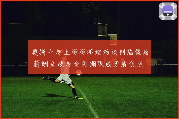 奥斯卡与上海海港续约谈判陷僵局 薪酬分歧与合同期限成矛盾焦点 外界密切关注